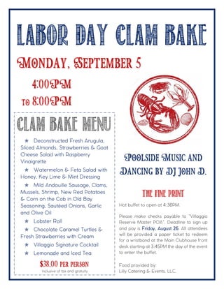 LABOR DAY CLAM BAKE
Monday, September 5
Clam Bake Menu
$38.00 per person
Poolside Music and
Dancing by DJ John D.
The Fine Print
Hot buffet to open at 4:30PM.
Please make checks payable to “Villaggio
Reserve Master POA”. Deadline to sign up
and pay is Friday, August 26. All attendees
will be provided a paper ticket to redeem
for a wristband at the Main Clubhouse front
desk starting at 3:45PM the day of the event
to enter the buffet.
Food provided by:
Lilly Catering & Events, LLC.
4:00PM
to 8:00PM
 Deconstructed Fresh Arugula,
Sliced Almonds, Strawberries & Goat
Cheese Salad with Raspberry
Vinaigrette
 Watermelon & Feta Salad with
Honey, Key Lime & Mint Dressing
 Mild Andouille Sausage, Clams,
Mussels, Shrimp, New Red Potatoes
& Corn on the Cob in Old Bay
Seasoning, Sautéed Onions, Garlic
and Olive Oil
 Lobster Roll
 Chocolate Caramel Turtles &
Fresh Strawberries with Cream
 Villaggio Signature Cocktail
 Lemonade and Iced Tea
Inclusive of tax and gratuity
 