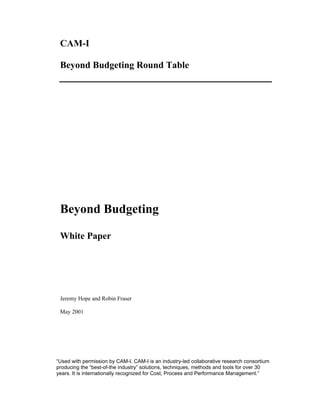 CAM-I
Beyond Budgeting Round Table
Beyond Budgeting
White Paper
Jeremy Hope and Robin Fraser
May 2001
“Used with permission by CAM-I. CAM-I is an industry-led collaborative research consortium
producing the “best-of-the industry” solutions, techniques, methods and tools for over 30
years. It is internationally recognized for Cost, Process and Performance Management.”
 