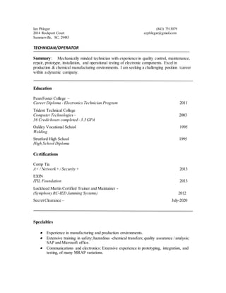 Ian Phlegar (843) 7513079
2014 Rockport Court cephlegar@gmail.com
Summerville, SC, 29483
TECHNICIAN/OPERATOR
Summary: Mechanically minded technician with experience in quality control, maintenance,
repair, prototype, installation, and operational testing of electronic components. Excel in
production & chemical manufacturing environments. I am seeking a challenging position /career
within a dynamic company.
Education
Penn Foster College –
Career Diploma - Electronics Technician Program 2011
Trident Technical College
Computer Technologies – 2003
36 Credit hours completed - 3.5 GPA
Oakley Vocational School 1995
Welding
Stratford High School 1995
High School Diploma
Certifications
Comp Tia
A+ / Network+ / Security + 2013
EXIN
ITIL Foundation 2013
Lockheed Martin Certified Trainer and Maintainer -
(Symphony RC-IED Jamming Systems) 2012
Secret Clearance – July-2020
Specialties
 Experience in manufacturing and production environments.
 Extensive training in safety; hazardous -chemical transfers; quality assurance / analysis;
SAP and Microsoft office.
 Communications and electronics: Extensive experience in prototyping, integration, and
testing, of many MRAP variations.
 