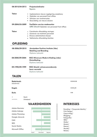 08-2010/04-2012	Projectcoördinator
			Equens
Taken					
		
OPLEIDING
08-2006/09-2010	 Amsterdam Fashion Institute (hbo)
			Retailing and Branding
			Diploma behaald
08-2000/09-2004	 ROC Hilversum Mode & Kleding (mbo)
			Ontwikkeling
			Diploma behaald
09-1998/09-1999	 ROC Utrecht volwassenonderwijs
			havo versneld
			Diploma behaald
TALEN
Nederlands									+++++
(Moedertaal)
Engels										+++/+
Duits										++
+ 		 Slecht
+++++ 	 Uitstekend
Expert	 Gevorderd Beginner
Adobe Illustrator
Adobe Indesign
Adobe Photoshop
Google Adwords
CMS
SEO
Social Media
Microsoft Office
VAARDIGHEDEN			INTERESSES
Branding + Corporate Identity/
Print Design/
Copywriting/
Blogging/
Fotografie/
SEO/
Mode/
Musea/
Dieren/
Muziek/
Reizen/
09-2004/03-2009	 Facilitaire service medewerker
			UMC Utrecht Opleiden van personeel front offices
Taken			 Coördinatie afhandeling storingen	
			 Aansturen van technisch personeel
			Diverse administatieve klussen
			Telefonische afhandeling klachten		
Implementeren nieuwe regelgeving compliancy
Opleiden van personeel front offices
Schrijven van werkinstructies	
Beoordeling van nieuwe dossiers
 