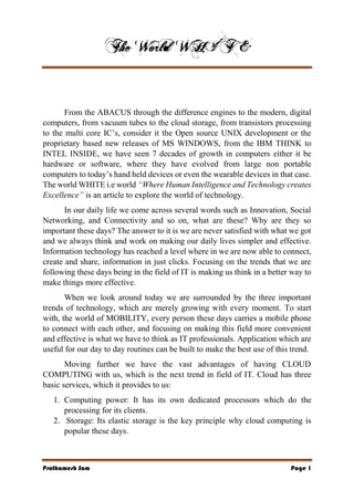Prathamesh Sam Page 1
From the ABACUS through the difference engines to the modern, digital
computers, from vacuum tubes to the cloud storage, from transistors processing
to the multi core IC’s, consider it the Open source UNIX development or the
proprietary based new releases of MS WINDOWS, from the IBM THINK to
INTEL INSIDE, we have seen 7 decades of growth in computers either it be
hardware or software, where they have evolved from large non portable
computers to today’s hand held devices or even the wearable devices in that case.
The world WHITE i.e world “Where Human Intelligence and Technology creates
Excellence” is an article to explore the world of technology.
In our daily life we come across several words such as Innovation, Social
Networking, and Connectivity and so on, what are these? Why are they so
important these days? The answer to it is we are never satisfied with what we got
and we always think and work on making our daily lives simpler and effective.
Information technology has reached a level where in we are now able to connect,
create and share, information in just clicks. Focusing on the trends that we are
following these days being in the field of IT is making us think in a better way to
make things more effective.
When we look around today we are surrounded by the three important
trends of technology, which are merely growing with every moment. To start
with, the world of MOBILITY, every person these days carries a mobile phone
to connect with each other, and focusing on making this field more convenient
and effective is what we have to think as IT professionals. Application which are
useful for our day to day routines can be built to make the best use of this trend.
Moving further we have the vast advantages of having CLOUD
COMPUTING with us, which is the next trend in field of IT. Cloud has three
basic services, which it provides to us:
1. Computing power: It has its own dedicated processors which do the
processing for its clients.
2. Storage: Its elastic storage is the key principle why cloud computing is
popular these days.
 