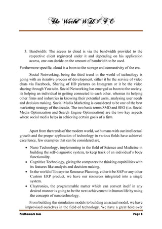 Prathamesh Sam Page 2
3. Bandwidth: The access to cloud is via the bandwidth provided to the
respective client registered under it and depending on his application
access, one can decide on the amount of bandwidth to be used.
Furthermore specific, cloud is a boon to the storage and connectivity of the era.
Social Networking, being the third trend in the world of technology is
going with an iterative process of development, either it be the service of video
chats via Facebook, Sharing of HD pictures on Instagram or it be the video
sharing through You tube. Social Networking has emerged as boon to the society,
its helping an individual in getting connected to each other, whereas its helping
other firms and industries in knowing their potential users, analysing user needs
and decision making. Social Media Marketing is considered to be one of the best
marketing strategy of the decade. The two basic terms SMO and SEO (i.e. Social
Media Optimization and Search Engine Optimization) are the two key aspects
where social media helps in achieving certain goals of a firm.
Apart from the trends of the modern world, we humans with our intellectual
growth and the proper application of technology in various fields have achieved
excellence, few examples that can be considered are,
 Nano Technology, implementing in the field of Science and Medicine in
building the self-diagnostic system, to keep track of an individual’s body
functionality.
 Cognitive Technology, giving the computers the thinking capabilities with
its features like analysis and decision making.
 In the world of Enterprise Resource Planning, either it be SAP or any other
Custom ERP product, we have our resources integrated into a single
system.
 Claytronics, the programmable matter which can convert itself in any
desired manner is going to be the next achievement in human life by using
the concepts of nanotechnology.
From building the simulation models to building an actual model, we have
improvised ourselves in the field of technology. We have a great hold over
 