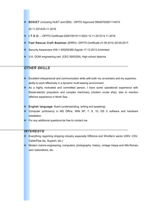  BOSIET (including HUET and EBS) - OPITO Approved 99045700261114010
25.11.2014/25.11.2018.
 I.T.S.O. – OPITO Certificate 0206100151113023 15.11.2013/14.11.2016.
 Fast Rescue Craft Boatman (ERRV) –OPITO Certificate 21.09.2014./20.09.2017.
 Security Awareness VI/6-1 400205360 Zagreb 17.12.2013./Unlimited
 U.K. OOW engineering cert. (CEC 0053329), High school diploma
OTHER SKILLS
 Excellent interpersonal and communication skills with both my co-workers and my superiors,
ability to work effectively in a dynamic multi-tasking environment.
 As a highly motivated and committed person, I have some operational experience with
Diesel-electric propulsion and complex machinery (modern cruise ship), also to mention
offshore experience in North Sea.
 English language: fluent (understanding, writing and speaking)
 Computer proficiency in MS Office, WIN XP, 7, 8, 10, OS X software and hardware
installation
 For any additional questions be free to contact me.
INTERESTS
 Everything regarding shipping industry especially Offshore and Windfarm sector (DSV, CSV,
Cable/Pipe lay, Support, etc.)
 Modern marine engineering, computers, photography, history, vintage Vespa and Alfa Romeo
cars restorations, etc.
 