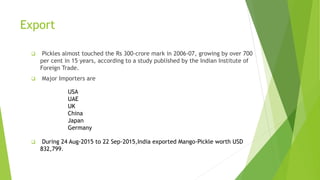 Export
 Pickles almost touched the Rs 300-crore mark in 2006-07, growing by over 700
per cent in 15 years, according to a study published by the Indian Institute of
Foreign Trade.
 Major Importers are
 During 24 Aug-2015 to 22 Sep-2015,India exported Mango-Pickle worth USD
832,799.
USA
UAE
UK
China
Japan
Germany
 