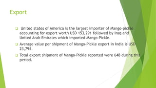 Export
 United states of America is the largest importer of Mango-pickle
accounting for export worth USD 153,291 followed by Iraq and
United Arab Emirates which imported Mango-Pickle.
 Average value per shipment of Mango-Pickle export in India is USD
23,794.
 Total export shipment of Mango-Pickle reported were 648 during this
period.
 