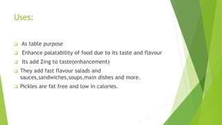 Uses:
 As table purpose
 Enhance palatability of food due to its taste and flavour
 Its add Zing to taste(enhancement)
 They add fast flavour salads and
sauces,sandwiches,soups,main dishes and more.
 Pickles are fat free and low in calories.
 