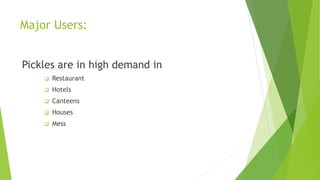 Major Users:
Pickles are in high demand in
 Restaurant
 Hotels
 Canteens
 Houses
 Mess
 