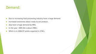 Demand:
 Due to increasing food processing industry have a large demand.
 Increased awareness about ready to eat product.
 Also have a huge demand by NRIs.
 In the year 2005-06 is about 298Cr.
 Which is in 2006-07 pickle exported is 374Cr.
 