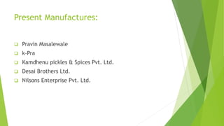 Present Manufactures:
 Pravin Masalewale
 k-Pra
 Kamdhenu pickles & Spices Pvt. Ltd.
 Desai Brothers Ltd.
 Nilsons Enterprise Pvt. Ltd.
 