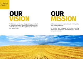OUR
VISION
OUR
MISSIONTo distinguish ourselves as an organization, committed
to providing top quality food products from around the
world with an assurance of timely delivery with freshness
and flavour intact.
To help our customers meet their needs on time, at the
most competitive prices.
To enhance and integrate our product sourcing,
distribution, delivery and improve efficiency to serve
our customers better.
 