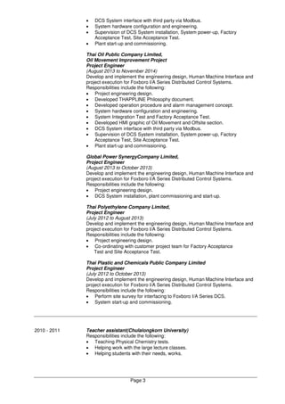 Page 3
• DCS System interface with third party via Modbus.
• System hardware configuration and engineering.
• Supervision of DCS System installation, System power-up, Factory
Acceptance Test, Site Acceptance Test.
• Plant start-up and commissioning.
Thai Oil Public Company Limited,
Oil Movement Improvement Project
Project Engineer
(August 2013 to November 2014)
Develop and implement the engineering design, Human Machine Interface and
project execution for Foxboro I/A Series Distributed Control Systems.
Responsibilities include the following:
• Project engineering design.
• Developed THAPPLINE Philosophy document.
• Developed operation procedure and alarm management concept.
• System hardware configuration and engineering.
• System Integration Test and Factory Acceptance Test.
• Developed HMI graphic of Oil Movement and Offsite section.
• DCS System interface with third party via Modbus.
• Supervision of DCS System installation, System power-up, Factory
Acceptance Test, Site Acceptance Test.
• Plant start-up and commissioning.
Global Power SynergyCompany Limited,
Project Engineer
(August 2013 to October 2013)
Develop and implement the engineering design, Human Machine Interface and
project execution for Foxboro I/A Series Distributed Control Systems.
Responsibilities include the following:
• Project engineering design.
• DCS System installation, plant commissioning and start-up.
Thai Polyethylene Company Limited,
Project Engineer
(July 2012 to August 2013)
Develop and implement the engineering design, Human Machine Interface and
project execution for Foxboro I/A Series Distributed Control Systems.
Responsibilities include the following:
• Project engineering design.
• Co-ordinating with customer project team for Factory Acceptance
Test and Site Acceptance Test.
Thai Plastic and Chemicals Public Company Limited
Project Engineer
(July 2012 to October 2013)
Develop and implement the engineering design, Human Machine Interface and
project execution for Foxboro I/A Series Distributed Control Systems.
Responsibilities include the following:
• Perform site survey for interfacing to Foxboro I/A Series DCS.
• System start-up and commissioning.
2010 - 2011 Teacher assistant(Chulalongkorn University)
Responsibilities include the following:
• Teaching Physical Chemistry tests.
• Helping work with the large lecture classes.
• Helping students with their needs, works.
 