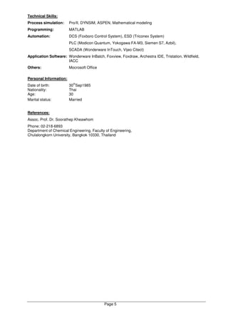 Page 5
Technical Skills:
Process simulation: Pro/II, DYNSIM, ASPEN, Mathematical modeling
Programming: MATLAB
Automation: DCS (Foxboro Control System), ESD (Triconex System)
PLC (Modicon Quantum, Yokogawa FA-M3, Siemen S7, Azbil),
SCADA (Wonderware InTouch, Vijeo Citect)
Application Software: Wonderware InBatch, Foxview, Foxdraw, Archestra IDE, Tristation, Wildfield,
IACC
Others: Mocrosoft Office
Personal Information:
Date of birth: 30
th
Sep1985
Nationality: Thai
Age: 30
Marital status: Married
References:
Assoc. Prof. Dr. Soorathep Kheawhom
Phone: 02-218-6893
Department of Chemical Engineering, Faculty of Engineering,
Chulalongkorn University, Bangkok 10330, Thailand
 