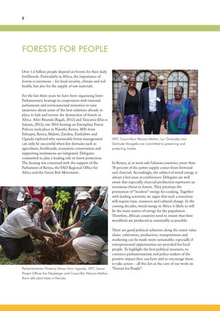 FORESTS FOR PEOPLE
8
Over 1.6 billion people depend on forests for their daily
livelihoods. Particularly in Africa, the importance of
forests is enormous – for food security, climate and soil
health, but also for the supply of raw materials.
For the last three years we have been organizing Inter-
Parliamentary hearings in cooperation with national
parliaments and environmental ministries to raise
awareness about some of the best solutions already in
place to halt and reverse the destruction of forests in
Africa. After Rwanda (Kigali, 2012) and Tanzania (Dar es
Salaam, 2013), our 2014 hearing on Exemplary Forest
Policies took place in Nairobi, Kenya. MPs from
Ethiopia, Kenya, Malawi, Zambia, Zimbabwe and
Uganda explored why sustainable forest management
can only be successful when key domains such as
agriculture, livelihoods, ecosystem conservation and
supporting institutions are integrated. Delegates
committed to play a leading role in forest protection.
The hearing was convened with the support of the
Parliament of Kenya, the FAO Regional Office for
Africa and the Green Belt Movement.
Parliamentarian Florence Ekwau from Uganda, WFC Senior
Project Officer Ina Neuberger and Councillor Wanjira Mathai
(from left) plant trees in Nairobi.
In Kenya, as in most sub-Saharan countries, more than
70 percent of the power supply comes from firewood
and charcoal. Accordingly, the subject of wood energy is
always a hot issue at conferences. Delegates are well
aware that especially charcoal production represents an
enormous threat to forests. They prioritise the
promotion of “modern” energy for cooking. Together
with leading scientists, we argue that such a transition
will require time, resources and cultural change. In the
coming decades, wood energy in Africa is likely to still
be the main source of energy for the population.
Therefore, African countries need to ensure that their
woodfuels are produced as sustainably as possible.
There are good political solutions along the entire value
chain: cultivation, production, transportation and
marketing can be made more sustainable, especially if
entrepreneurial opportunities are provided for local
people. To highlight the best political measures, to
convince parliamentarians and policy-makers of the
positive impact they can have and to encourage them
to take action – all this lies at the core of our work on
“Forests for People”.
WFC Councillors Wanjira Mathai, Luc Gnacadja and
Gertrude Mongella are committed to preserving and
protecting forests.
 