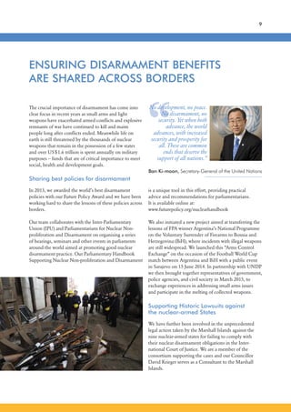“
The crucial importance of disarmament has come into
clear focus in recent years as small arms and light
weapons have exacerbated armed conflicts and explosive
remnants of war have continued to kill and maim
people long after conflicts ended. Meanwhile life on
earth is still threatened by the thousands of nuclear
weapons that remain in the possession of a few states
and over US$1.6 trillion is spent annually on military
purposes – funds that are of critical importance to meet
social, health and development goals.
Sharing best policies for disarmament
In 2013, we awarded the world’s best disarmament
policies with our Future Policy Award and we have been
working hard to share the lessons of these policies across
borders.
Our team collaborates with the Inter-Parliamentary
Union (IPU) and Parliamentarians for Nuclear Non-
proliferation and Disarmament on organising a series
of hearings, seminars and other events in parliaments
around the world aimed at promoting good nuclear
disarmament practice. Our Parliamentary Handbook
Supporting Nuclear Non-proliferation and Disarmament
ENSURING DISARMAMENT BENEFITS
ARE SHARED ACROSS BORDERS
is a unique tool in this effort, providing practical
advice and recommendations for parliamentarians.
It is available online at:
www.futurepolicy.org/nuclearhandbook
We also initiated a new project aimed at transferring the
lessons of FPA winner Argentina’s National Programme
on the Voluntary Surrender of Firearms to Bosnia and
Herzegovina (BiH), where incidents with illegal weapons
are still widespread. We launched this “Arms Control
Exchange” on the occasion of the Football World Cup
match between Argentina and BiH with a public event
in Sarajevo on 15 June 2014. In partnership with UNDP
we then brought together representatives of government,
police agencies, and civil society in March 2015, to
exchange experiences in addressing small arms issues
and participate in the melting of collected weapons.
Supporting Historic Lawsuits against
the nuclear-armed States
We have further been involved in the unprecedented
legal action taken by the Marshall Islands against the
nine nuclear-armed states for failing to comply with
their nuclear disarmament obligations in the Inter-
national Court of Justice. We are a member of the
consortium supporting the cases and our Councillor
David Krieger serves as a Consultant to the Marshall
Islands.
No development, no peace.
No disarmament, no
security. Yet when both
advance, the world
advances, with increased
security and prosperity for
all. These are common
ends that deserve the
support of all nations.”
Ban Ki-moon, Secretary-General of the United Nations
9
 