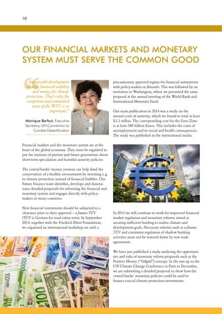 “
10
Financial markets and the monetary system are at the
heart of the global economy. They must be regulated to
put the interests of present and future generations above
short-term speculation and harmful austerity policies.
The central banks’ money creation can help fund the
conservation of a healthy environment by investing e.g.
in climate protection instead of financial bubbles. Our
Future Finance team identifies, develops and dissemi-
nates detailed proposals for reforming the financial and
monetary system and engages directly with policy-
makers in many countries.
New financial instruments should be subjected to a
clearance prior to their approval – a finance TÜV
(TÜV is German for road safety tests). In September
2014, together with the Friedrich-Ebert Foundation,
we organised an international workshop on such a
OUR FINANCIAL MARKETS AND MONETARY
SYSTEM MUST SERVE THE COMMON GOOD
precautionary approval regime for financial instruments
with policy-makers in Brussels. This was followed by an
invitation to Washington, where we presented the same
proposal at the annual meeting of the World Bank and
International Monetary Fund.
Our main publication in 2014 was a study on the
annual costs of austerity, which we found to total at least
$2.3 trillon. The corresponding cost for the Euro Zone
is at least 580 billion Euros. This includes the costs of
unemployment and its social and health consequences.
The study was published in the international media.
Sustainable development
requires financial stability
and money for climate
protection. That’s why the
competent and committed
voice of the WFC is so
important.”
Monique Barbut, Executive
Secretary, UN Convention to
Combat Desertification
In 2015 we will continue to work for improved financial
market regulation and monetary reforms aimed at
securing sufficient funding to realize climate and
development goals. Necessary reforms such as a finance
TÜV and consistent regulation of shadow banking
activities must not be watered down by new trade
agreements.
We have just published a study analysing the opportuni-
ties and risks of monetary reform proposals such as the
Positive Money (“Vollgeld”) concept. In the run up to the
UN Climate Change Conference in Paris in December,
we are submitting a detailed proposal to show how the
central banks’ monetary policies could be used to
finance crucial climate protection investments.
 