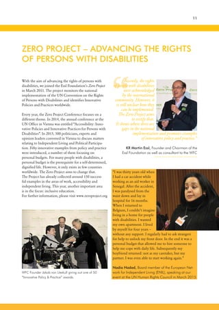 “
With the aim of advancing the rights of persons with
disabilities, we joined the Essl Foundation’s Zero Project
in March 2011. The project monitors the national
implementation of the UN Convention on the Rights
of Persons with Disabilities and identifies Innovative
Policies and Practices worldwide.
Every year, the Zero Project Conference focuses on a
different theme. In 2014, the annual conference at the
UN Office in Vienna was entitled “Accessibility: Inno-
vative Policies and Innovative Practices for Persons with
Disabilities”. In 2015, 500 politicians, experts and
opinion leaders convened in Vienna to discuss matters
relating to Independent Living and Political Participa-
tion. Fifty innovative examples from policy and practice
were introduced, a number of them focusing on
personal budgets. For many people with disabilities, a
personal budget is the prerequisite for a self-determined,
dignified life. However, it only exists in few countries
worldwide. The Zero Project aims to change that.
The Project has already collected around 150 success-
ful examples in the areas of work, accessibility and
independent living. This year, another important area
is in the focus: inclusive education.
For further information, please visit www.zeroproject.org
ZERO PROJECT – ADVANCING THE RIGHTS
OF PERSONS WITH DISABILITIES
11
Recently, the rights
of people with disabilities
were acknowledged
by the international
community. However, it
is still unclear how they
can be implemented.
The Zero Project aims
to rectify that.
It shows where there are
gaps in the national
implementation and promotes examples
of innovative policy and practice.”
KR Martin Essl, Founder and Chairman of the
Essl Foundation as well as consultant to the WFC
“I was thirty years old when
I had a car accident while
working as an aid worker in
Senegal. After the accident,
I was paralysed from the
waist down and lay in
hospital for 16 months.
When I returned to
Belgium, I couldn’t imagine
living in a home for people
with disabilities. I wanted
my own apartment. I lived
by myself for four years –
without any support. I regularly had to ask strangers
for help to unlock my front door. In the end it was a
personal budget that allowed me to hire someone to
help me cope with daily life. Subsequently my
boyfriend returned: not as my caretaker, but my
partner. I was even able to start working again.”
Nadia Hadad, Board member of the European Net-
work for Independent Living (ENIL), speaking at our
event at the UN Human Rights Council in March 2015
WFC Founder Jakob von Uexkull giving out one of 50
“Innovative Policy & Practice” awards.
 