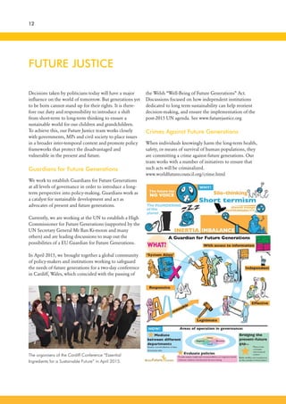 The organisers of the Cardiff Conference “Essential
Ingredients for a Sustainable Future” in April 2015.
FUTURE JUSTICE
Decisions taken by politicians today will have a major
influence on the world of tomorrow. But generations yet
to be born cannot stand up for their rights. It is there-
fore our duty and responsibility to introduce a shift
from short-term to long-term thinking to ensure a
sustainable world for our children and grandchildren.
To achieve this, our Future Justice team works closely
with governments, MPs and civil society to place issues
in a broader inter-temporal context and promote policy
frameworks that protect the disadvantaged and
vulnerable in the present and future.
Guardians for Future Generations
We work to establish Guardians for Future Generations
at all levels of governance in order to introduce a long-
term perspective into policy-making. Guardians work as
a catalyst for sustainable development and act as
advocates of present and future generations.
Currently, we are working at the UN to establish a High
Commissioner for Future Generations (supported by the
UN Secretary General Mr Ban Ki-moon and many
others) and are leading discussions to map out the
possibilities of a EU Guardian for Future Generations.
In April 2015, we brought together a global community
of policy-makers and institutions working to safeguard
the needs of future generations for a two-day conference
in Cardiff, Wales, which coincided with the passing of
12
the Welsh “Well-Being of Future Generations” Act.
Discussions focused on how independent institutions
dedicated to long term sustainability can help reorient
decision-making, and ensure the implementation of the
post-2015 UN agenda. See www.futurejustice.org
Crimes Against Future Generations
When individuals knowingly harm the long-term health,
safety, or means of survival of human populations, they
are committing a crime against future generations. Our
team works with a number of initiatives to ensure that
such acts will be criminalized.
www.worldfuturecouncil.org/crime.html
 