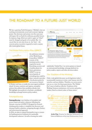We face a growing ‘Earth Emergency.’ Multiple crises are
reaching environmental, social and economic tipping-
points. Our decisions and actions over the next years
will impact life on Earth for millennia, possibly forever.
In response, huge efforts are made to agree on “what”
must be changed and goals to be reached. But it is
crucial that we now also focus on the ‘how’ – the
concrete policy incentives required to reach a sustain-
able shared global future.
The Global Policy Action Plan (GPACT)
An ambitious initiative
of the World Future
Councillors, ‘GPACT’
consists of the
minimum policy steps
required to secure
flourishing societies and
a healthy planet for
future generations.
GPACT is not an
encyclopaedia of
everything that could be
done; instead it provides
a focalisation point for
our resources, limited
in finance and time, to tackle the most urgent problems
ahead. In many countries and regions, exemplary
policies that address these problems already exist.
We highlight these policies to facilitate a worldwide
knowledge-exchange between policy-makers.
Futurepolicy.org
Futurepolicy.org is our database of exemplary and
proven future-just policy solutions, following the
thematic structure of GPACT. Designed for forward-
thinking policy-makers, it simplifies the discovery and
sharing of policy solutions, navigating through a holistic
and interconnected approach.
In 2016, we plan to expand futurepolicy.org as a means
for building practical solidarity for sustainable
development solutions. As well as hosting the multi-
stakeholder ‘Global Pact,’ we invite partners to launch
an international knowledge exchange platform for
policy-makers, experts and other decision-makers.
The ‘Coalition of the Working’
Only a truly global discourse can de-legitimise today’s
unsustainable narratives to write a new human story for
ourselves and our children. Therefore, we invite you to
join us as a voice for future generations. The ‘Global
Pact’ aims to build an effective ‘Coalition of the
Working’ between institutions, civil society and policy-
makers, based on shared values of future justice.
THE ROADMAP TO A FUTURE-JUST WORLD
13
“
Congratulations for your
fantastic work – I did indeed
find it extremely attractive,
substantive and easy to
navigate. I am sure it will
provide a very valuable
resource for policy-makers
around the world.”
Anda Filip, Director for Member Parliaments and
External Relations at the Inter-Parliamentary Union
 