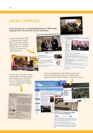 14
MEDIA CLIPPINGS
In the last year our work generated almost 1500 media
clippings from 54 countries and six continents.
Bosnian and Argentinian media widely reported on the
work of our disarmament programme, which brought
together key actors of both countries to reduce gun violence.
Everyone likes to talk about money,
especially when our financial experts
have something to say. In the last
year, our comments were featured
in several media outlets, including
the Financial Times.
Our 2014 Future Policy Award
on “Ending Violence Against
Women and Girls” was high-
lighted by U.S. Vice President
Jo Biden, when he visited the
Gold award winners from
Duluth, Minnesota.
 