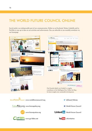 16
THE WORLD FUTURE COUNCIL ONLINE
Social media is an indispensable part of our communication. Follow us on Facebook, Twitter, LinkedIn and/or
YouTube to stay up to date on our activities and achievements. You can subscribe to our monthly newsletter via
our homepage.
www.futurepolicy.org
www.futurejustice.org
www.go100re.net
www.worldfuturecouncil.org
World Future Council
World Future Council
wfcinitiative
@Good_Policies
Our Founder Jakob von Uexkull is a regular
contributor to the Huffington Post. Follow his blog
for latest insights into sustainable development.
 