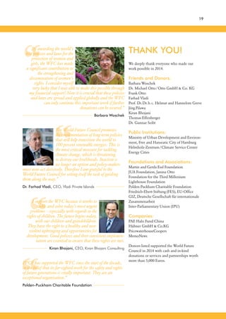 “
“
“
“
THANK YOU!
We deeply thank everyone who made our
work possible in 2014.
Friends and Donors:
Barbara Woschek
Dr. Michael Otto/Otto GmbH & Co. KG
Frank Otto
Farhad Vladi
Prof. Dr.Dr.h.c. Helmut and Hannelore Greve
Jörg Pilawa
Kiran Bhojani
Thomas Effenberger
Dr. Gunnar Seibt
Public Institutions:
Ministry of Urban Development and Environ-
ment, Free and Hanseatic City of Hamburg
Helmholz-Zentrum/Climate Service Center
Energy Cities
Foundations and Associations:
Martin and Gerda Essl Foundation
JUA Foundation, Janina Otto
Foundation for the Third Millenium
Lighthouse Foundation
Polden-Puckham Charitable Foundation
Friedrich-Ebert-Stiftung (FES), EU-Office
GIZ, Deutsche Gesellschaft für internationale
Zusammenarbeit
Inter-Parliamentary Union (IPU)
Companies:
PAE Halo Fund China
Hübner GmbH & Co.KG
PricewaterhouseCoopers
MemoNews
Donors listed supported the World Future
Council in 2014 with cash and in-kind
donations or services and partnerships worth
more than 5,000 Euros.
By awarding the world’s
best policies and laws for the
protection of women and
girls, the WFC has made
a significant contribution to
the strengthening and
dissemination of women’s
rights. I consider myself
very lucky that I was able to make this possible through
my financial support! Now it is crucial that these policies
and laws are spread and applied globally and the WFC
can only continue this important work if further
donations can be secured.”
Barbara Woschek
The World Future Council promotes
the implementation of long-term policies
that will help transition the world to
100 percent renewable energies. This is
the most critical measure for tackling
climate change, which is threatening
to destroy our livelihoods. Inaction is
no longer an option and policy-makers
must now act decisively. Therefore I am grateful to the
World Future Council for setting itself the task of guiding
them along the way.”
Dr. Farhad Vladi, CEO, Vladi Private Islands
I support the WFC because it works to
tackle and solve today’s most urgent
problems – especially with regards to the
rights of children. The future begins today,
with our children and grandchildren.
They have the right to a healthy and non-
violent upbringing and opportunities for
development. Good policies and their consistent implemen-
tation are essential to ensure that these rights are met.
Kiran Bhojani, CEO, Kiran Bhojani Consulting
PPCF has supported the WFC since the start of the decade,
in the belief that its far-sighted work for the safety and rights
of future generations is vitally important. They are an
exceptional organisation.”
Polden-Puckham Charitable Foundation
19
 