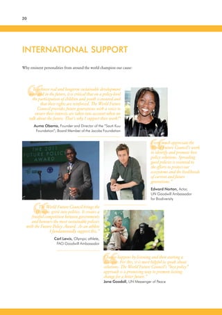 “
“
“
“
20
Why eminent personalities from around the world champion our cause:
INTERNATIONAL SUPPORT
I very much appreciate the
World Future Council’s work
to identify and promote best
policy solutions. Spreading
good policies is essential to
the efforts to protect our
ecosystems and the livelihoods
of current and future
generations.”
Edward Norton, Actor,
UN Goodwill Ambassador
for Biodiversity
The World Future Council brings the
Olympic spirit into politics. It creates a
fruitful competition between governments
and honours the most sustainable policies
with the Future Policy Award. As an athlete
I fundamentally support this.”
Carl Lewis, Olympic athlete,
FAO Goodwill Ambassador
Change happens by listening and then starting a
dialogue. For this, it is most helpful to speak about
solutions. The World Future Council’s “best policy”
approach is a promising way to promote lasting
change for a better future.”
Jane Goodall, UN Messenger of Peace
To achieve real and longterm sustainable development
now and in the future, it is critical that on a policy-level
the participation of children and youth is ensured and
that their rights are reinforced. The World Future
Council provides future generations with a voice to
ensure their interests are taken into account when we
talk about the future. That’s why I support their work!”
Auma Obama, Founder and Director of the “Sauti Kuu
Foundation”; Board Member of the Jacobs Foundation
 