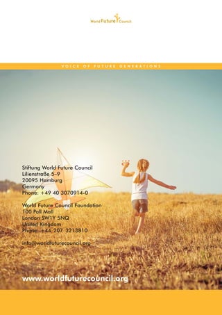 www.worldfuturecouncil.org
V O I C E O F F U T U R E G E N E R A T I O N S
Stiftung World Future Council
Lilienstraße 5–9
20095 Hamburg
Germany
Phone: +49 40 3070914-0
World Future Council Foundation
100 Pall Mall
London SW1Y 5NQ
United Kingdom
Phone: +44 207 3213810
info@worldfuturecouncil.org
 