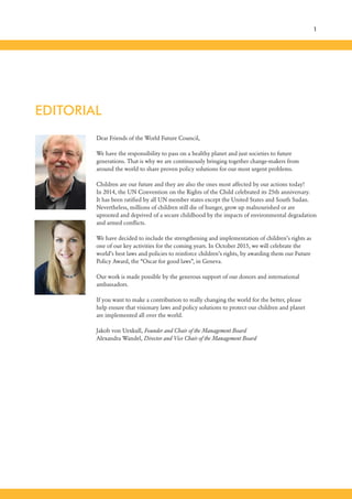 Dear Friends of the World Future Council,
We have the responsibility to pass on a healthy planet and just societies to future
generations. That is why we are continuously bringing together change-makers from
around the world to share proven policy solutions for our most urgent problems.
Children are our future and they are also the ones most affected by our actions today!
In 2014, the UN Convention on the Rights of the Child celebrated its 25th anniversary.
It has been ratified by all UN member states except the United States and South Sudan.
Nevertheless, millions of children still die of hunger, grow up malnourished or are
uprooted and deprived of a secure childhood by the impacts of environmental degradation
and armed conflicts.
We have decided to include the strengthening and implementation of children’s rights as
one of our key activities for the coming years. In October 2015, we will celebrate the
world’s best laws and policies to reinforce children’s rights, by awarding them our Future
Policy Award, the “Oscar for good laws”, in Geneva.
Our work is made possible by the generous support of our donors and international
ambassadors.
If you want to make a contribution to really changing the world for the better, please
help ensure that visionary laws and policy solutions to protect our children and planet
are implemented all over the world.
Jakob von Uexkull, Founder and Chair of the Management Board
Alexandra Wandel, Director and Vice Chair of the Management Board
EDITORIAL
1
 