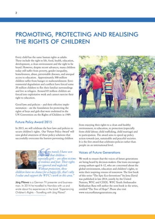 2
“
PROMOTING, PROTECTING AND REALISING
THE RIGHTS OF CHILDREN
During my travels I have seen
first-hand that children –
especially girls – are often victims
of violence and fear. Their rights
are ignored and neglected.
Without protection, these
children have no chance for a happy life, that’s why
I value and support the WFC’s work in this area.”
Jörg Pilawa is a German TV presenter and business-
man. In 2014 he travelled to Namibia with us and
wrote about his experiences in the book “Experiencing
Children’s Rights – Travelling with Jörg Pilawa”.
Every child has the same human rights as adults.
These include the right to life, food, health, education,
development, a clean environment and the right to be
heard. However, despite recent advances, many children
today still suffer from poverty, gender inequality,
homelessness, abuse, preventable diseases, and unequal
access to education. Approximately 300 million
children suffer from hunger or malnourishment. Envi-
ronmental degradation and conflicts have forced some
20 million children to flee their familiar surroundings
and live as refugees. Around 85 million children are
forced into exploitative work and cannot exercise their
right to education.
Good laws and policies – and their effective imple-
mentation – are the foundation for protecting the
rights of boys and girls that were enshrined in the
UN Convention on the Rights of Children in 1989.
Future Policy Award 2015
In 2015, we will celebrate the best laws and policies to
secure children’s rights. Our ‘Future Policy Award’ will
raise global awareness of those policy solutions that
successfully overcome the barriers preventing children
from enjoying their rights to a clean and healthy
environment, to education, to protection (especially
from child labour, child trafficking, child marriage) and
to participation. The award aims to speed up policy
action towards just, sustainable and peaceful societies.
It is the first award that celebrates policies rather than
people on an international level.
Voices of Future Generations
We work to ensure that the voices of future generations
are being heard by decision-makers. Our team encourages
young authors aged 8–12, who are concerned about the
global environment, education and children’s rights, to
write their inspiring visions of tomorrow. The first book
of this series “The Epic Eco-Inventions” by Jona David
was published in late 2014, jointly by the United
Nations, WFC and CISDL. WFC Youth Ambassador
Kekhashan Basu will author the next book in the series,
entitled “The Tree of Hope”. Please also visit
www.voicesoffuturegenerations.org
 