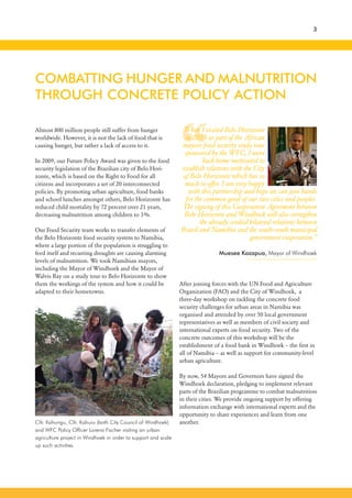 “
3
Almost 800 million people still suffer from hunger
worldwide. However, it is not the lack of food that is
causing hunger, but rather a lack of access to it.
In 2009, our Future Policy Award was given to the food
security legislation of the Brazilian city of Belo Hori-
zonte, which is based on the Right to Food for all
citizens and incorporates a set of 20 interconnected
policies. By promoting urban agriculture, food banks
and school lunches amongst others, Belo Horizonte has
reduced child mortality by 72 percent over 21 years,
decreasing malnutrition among children to 3%.
Our Food Security team works to transfer elements of
the Belo Horizonte food security system to Namibia,
where a large portion of the population is struggling to
feed itself and recurring droughts are causing alarming
levels of malnutrition. We took Namibian mayors,
including the Mayor of Windhoek and the Mayor of
Walvis Bay on a study tour to Belo Horizonte to show
them the workings of the system and how it could be
adapted to their hometowns.
After joining forces with the UN Food and Agriculture
Organization (FAO) and the City of Windhoek, a
three-day workshop on tackling the concrete food
security challenges for urban areas in Namibia was
organised and attended by over 50 local government
representatives as well as members of civil society and
international experts on food security. Two of the
concrete outcomes of this workshop will be the
establishment of a food bank in Windhoek – the first in
all of Namibia – as well as support for community-level
urban agriculture.
By now, 54 Mayors and Governors have signed the
Windhoek declaration, pledging to implement relevant
parts of the Brazilian programme to combat malnutrition
in their cities. We provide ongoing support by offering
information exchange with international experts and the
opportunity to share experiences and learn from one
another.
COMBATTING HUNGER AND MALNUTRITION
THROUGH CONCRETE POLICY ACTION
When I visited Belo Horizonte
in 2013 as part of the African
mayors food security study tour
sponsored by the WFC, I went
back home motivated to
establish relations with the City
of Belo Horizonte which has so
much to offer. I am very happy
with this partnership and hope we can join hands
for the common good of our two cities and peoples.
The signing of this Cooperation Agreement between
Belo Horizonte and Windhoek will also strengthen
the already cordial bilateral relations between
Brazil and Namibia and the south-south municipal
government cooperation.”
Muesee Kazapua, Mayor of Windhoek
Cllr. Kahungu, Cllr. Kahuru (both City Council of Windhoek)
and WFC Policy Officer Lorena Fischer visiting an urban
agriculture project in Windhoek in order to support and scale
up such activities.
 