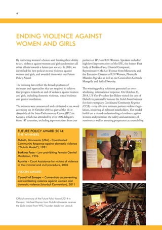 ENDING VIOLENCE AGAINST
WOMEN AND GIRLS
4
By restricting women’s choices and limiting their ability
to act, violence against women and girls undermines all
other efforts towards a future just society. In 2014, we
identified the best policies to end violence against
women and girls, and awarded them with our Future
Policy Award.
The winning laws reflect the broad spectrum of
measures and approaches that are required to achieve
true progress towards an end of violence against women
and girls, including domestic violence, sexual violence
and genital mutilation.
The winners were announced and celebrated at an award
ceremony on 14 October 2014 as part of the 131st
Assembly of the Inter-Parliamentary Union (IPU) in
Geneva, which was attended by over 1500 delegates
from 147 countries, including representatives from our
partners at IPU and UN Women. Speakers included
high-level representatives of the IPU, the former First
Lady of Burkina Faso, Chantal Compaoré,
Representative Michael Paymar from Minnesota and
the Executive Director of UN Women, Phumzile
Mlambo-Ngcuka, as well as our Councillors Gertrude
Mongella and Scilla Elworthy.
The winning policy solutions generated an over-
whelming international response. On October 23,
2014, US Vice President Joe Biden visited the city of
Duluth to personally honour the Gold Award winner
for their exemplary Coordinated Community Response
(CCR) – very effective intimate partner violence legis-
lation, involving all relevant stakeholders. The model
builds on a shared understanding of violence against
women and prioritises the safety and autonomy of
survivors as well as ensuring perpetrator accountability.
FUTURE POLICY AWARD 2014:
THE WINNERS
Duluth, Minnesota (USA) – Coordinated
Community Response against domestic violence
(“Duluth Model”), 1981
Burkina Faso – Law prohibiting Female Genital
Mutilation, 1996
Austria – Court Assistance for victims of violence
in the criminal and civil procedure, 2006
VISION AWARD
Council of Europe – Convention on preventing
and combating violence against women and
domestic violence (Istanbul Convention), 2011
Official ceremony of the Future Policy Award 2014 in
Geneva: Michael Paymar from Duluth Minnesota receives
the Gold award from WFC Founder Jakob von Uexkull.
 