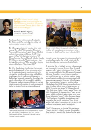 “
through a range of accompanying measures, defined in
a national action plan, that include initiatives in the
field of social policy, education and public health.
It is essential that we highlight such best policies, engage
our communities to spread the word about them and
empower policy-makers to implement them! To mark
the International Day for Zero Tolerance on February 6,
2015, our Councillors released a statement calling
on world leaders to step up action to eradicate female
genital mutilation, address its consequences and hold
perpetrators accountable. More than 125 million girls
have been cut in the 29 countries in Africa and the
Middle East where FGM/C is concentrated, and more
than 30 million girls are at risk of being subjected to
FGM/C over the next decade.WFC Councillor and
Vice-Chair of our Ending Violence against Women and
Girls Commission, Dr. Vandana Shiva: “Many govern-
ments still fail to effectively address some of the most
brutal violations of women’s rights. This must change.
The World Future Council has identified successful
approaches that provide inspiration. When there is
political will and real commitment, we can turn the tide
and move towards more gender just societies.”
The WFC programme on “Ending Violence Against
Women and Girls” will work to spread the exemplary
legal and policy approach that Burkina Faso has taken.
5
Regularly evaluated and internationally adaptable,
The Duluth Model has inspired policy-making and
implementation around the world.
The following month, on the occasion of the Inter-
national Day to End Violence against Women on
November 25, international experts discussed the best
methods for spreading good laws at the UN Head-
quarters in New York. Upon the invitation of UN
Women Executive Director Phumzile Mlambo-Ngcuka,
WFC Director Alexandra Wandel moderated a high
level panel discussion on “What can we learn from the
winners of the Future Policy Award 2014?”
The Silver Award winner from Burkina Faso provides
another leading example of how government action
can drive cultural change to transform a society. By
criminalising genital mutilationcutting and building
broad support for the eradication of the practice,
Burkina Faso has already managed to almost halve the
number of mutilated girls between 2006 and 2010.
While similar legal provisions prohibiting the practice
exist in a number of countries, the implementation of
the law in Burkina Faso is exemplary and ensured
Presenting the best policies to end violence against women
and girls at the UN Headquarters with WFC Director
Alexandra Wandel and UN Women Executive Director
Phumzile Mlambo-Ngucka.
During a visit to Duluth, Minnesota, U.S. Vice-President
Jo Biden (left) extended personal congratulations to the
winners of the Gold Future Policy Award in October 2014.
The World Future Council is doing
exemplary work to locate and support the
implementation of great ideas, best practices
and policies with a punch. This is what we
have all been looking for.”
Phumzile Mlambo-Ngcuka,
UN Women Executive Director
 