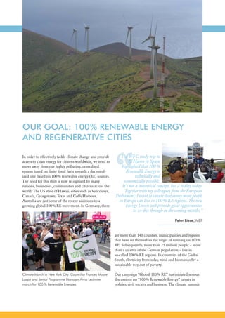 “
6
In order to effectively tackle climate change and provide
access to clean energy for citizens worldwide, we need to
move away from our highly polluting, centralised
system based on finite fossil fuels towards a decentral-
ized one based on 100% renewable energy (RE) sources.
The need for this shift is now recognised by many
nations, businesses, communities and citizens across the
world. The US state of Hawaii, cities such as Vancouver,
Canada, Georgetown, Texas and Coffs Harbour,
Australia are just some of the recent additions to a
growing global 100% RE movement. In Germany, there
Climate March in New York City: Councillor Frances Moore
Lappé and Senior Programme Manager Anna Leidreiter
march for 100 % Renewable Energies.
The WFC study trip to
El Hierro in Spain
highlighted that 100%
Renewable Energy is
technically and
economically possible.
It’s not a theoretical concept, but a reality today.
Together with my colleagues from the European
Parliament, I want to ensure that many more people
in Europe can live in 100% RE regions. The new
Energy Union will provide great opportunities
to see this through in the coming months.”
Peter Liese, MEP
are more than 140 counties, municipalities and regions
that have set themselves the target of running on 100%
RE. Subsequently, more than 25 million people – more
than a quarter of the German population – live in
so-called 100% RE regions. In countries of the Global
South, electricity from solar, wind and biomass offer a
sustainable way out of poverty.
Our campaign “Global 100% RE” has initiated serious
discussions on “100% Renewable Energy” targets in
politics, civil society and business. The climate summit
OUR GOAL: 100% RENEWABLE ENERGY
AND REGENERATIVE CITIES
 
