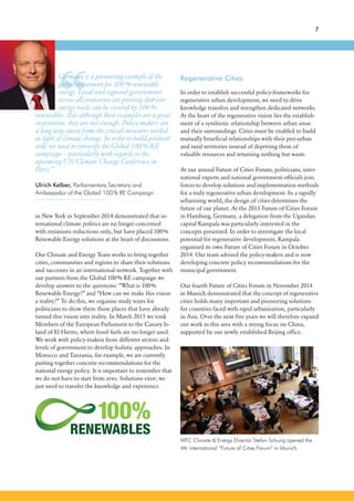 “
7
in New York in September 2014 demonstrated that in-
ternational climate politics are no longer concerned
with emissions reductions only, but have placed 100%
Renewable Energy solutions at the heart of discussions.
Our Climate and Energy Team works to bring together
cities, communities and regions to share their solutions
and successes in an international network. Together with
our partners from the Global 100% RE campaign we
develop answers to the questions: “What is 100%
Renewable Energy?” and “How can we make this vision
a reality?” To do this, we organise study tours for
politicians to show them those places that have already
turned this vision into reality. In March 2015 we took
Members of the European Parliament to the Canary Is-
land of El Hierro, where fossil fuels are no longer used.
We work with policy-makers from different sectors and
levels of government to develop holistic approaches. In
Morocco and Tanzania, for example, we are currently
putting together concrete recommendations for the
national energy policy. It is important to remember that
we do not have to start from zero. Solutions exist; we
just need to transfer the knowledge and experience.
WFC Climate & Energy Director Stefan Schurig opened the
4th international “Future of Cities Forum” in Munich.
Germany is a pioneering example of the
global movement for 100% renewable
energy. Local and regional governments
across all continents are proving that our
energy needs can be covered by 100%
renewables. But although these examples are a great
inspiration, they are not enough. Policy-makers are
a long way away from the crucial measures needed
in light of climate change. In order to build political
will, we need to intensify the Global 100% RE
campaign – particularly with regards to the
upcoming UN Climate Change Conference in
Paris.”
Ulrich Kelber, Parliamentary Secretary and
Ambassador of the Global 100% RE Campaign
Regenerative Cities
In order to establish successful policy-frameworks for
regenerative urban development, we need to drive
knowledge transfers and strengthen dedicated networks.
At the heart of the regenerative vision lies the establish-
ment of a symbiotic relationship between urban areas
and their surroundings. Cities must be enabled to build
mutually beneficial relationships with their peri-urban
and rural territories instead of depriving them of
valuable resources and returning nothing but waste.
At our annual Future of Cities Forum, politicians, inter-
national experts and national government officials join
forces to develop solutions and implementation methods
for a truly regenerative urban development. In a rapidly
urbanising world, the design of cities determines the
future of our planet. At the 2013 Future of Cities Forum
in Hamburg, Germany, a delegation from the Ugandan
capital Kampala was particularly interested in the
concepts presented. In order to investigate the local
potential for regenerative development, Kampala
organised its own Future of Cities Forum in October
2014. Our team advised the policy-makers and is now
developing concrete policy recommendations for the
municipal government.
Our fourth Future of Cities Forum in November 2014
in Munich demonstrated that the concept of regenerative
cities holds many important and pioneering solutions
for countries faced with rapid urbanisation, particularly
in Asia. Over the next five years we will therefore expand
our work in this area with a strong focus on China,
supported by our newly established Beijing office.
 