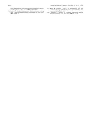 Article Journal of Medicinal Chemistry, 2009, Vol. 52, No. 15 4715
assist inhibitor design of Trypanosoma brucei nucleoside 2-deoxyr-
ibosyltransferase. J. Med. Chem. 2006, 49, 5939–5946.
(96) Jain, A. N. Surflex: fully automatic flexible molecular docking
using a molecular similarity-based search engine. J. Med. Chem.
2003, 46, 499–511.
(97) Welch, W.; Ruppert, J.; Jain, A. N. Hammerhead: fast, fully
automated docking of flexible ligands to protein binding sites.
Chem. Biol. 1996, 3, 449–462.
(98) Costantino, L.; Barlocco, D. Privileged structures as leads in
medicinal chemistry. Curr. Med. Chem. 2006, 13, 65–85.
 