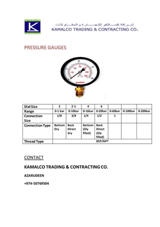 PRESSURE GAUGES
Dial Size 2 2 ½ 4 6
Range 0-1 bar 0-10bar 0-16bar 0-20bar 0-60bar 0-100bar 0-200bar
Connection
Size
1/8 3/8 1/4 1/2 1
ConnectionType Bottom
Dry
Back
Direct
dry
Bottom
(Gly
filled)
Back
Direct
(Gly
filled)
Thread Type BSP/NPT
CONTACT
KAMALCO TRADING & CONTRACTING CO.
AZARUDEEN
+974-50769504
 