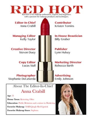 RED HOT
Editor-In-Chief
Anna Crabill
Managing Editor
Kelly Taylor
Creative Director
Stevon Duey
Copy Editor
Lucas Stall
Photographer
Stephanie DeLaSerda
Contributor
Kristen Tomins
In-House Beautician
Billy Gruber
Publisher
Lynn Hulsey
Marketing Director
Rebecca Barth
Advertising
Emily Johnson
About The Editor-In-Chief
Anna Crabill
Age: 21
Home Town: Kettering, Ohio
Education: Public Relations and a minor in Marketing
Favorite Makeup: NARS Jungle Red Lipstick
Favorite Makeup Store: Sephora
Red Hot is for makeup enthusiasts, experts and beginners
with a passion for makeup products and techniques.
 