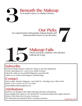 3
Beneath the Makeup
An in-depth expose on Marilyn Monroe.
7
Our Picks
We experimented with popular makeup brands and
narrowed them down to our favorites.
15
Makeup Fails
Check out these celebrites who did their
makeup all wrong.
Subscribe
Red Hot, Marilyn Monroe Collectors Edition is one-time publication.
Yearly subscription for 1 issue every month: $10/year
Subscribe online at www.RedHotMagazine.com/subscribe
Follow us on Twitter and Instagram: @RedHotMag
Contact
Anna Crabill - Red Hot Magazine - West Hall 302 - Bowling Green, Ohio 43403
Phone: 419-372-8449 Fax: 419-372-0202
annacrabill@redhotmagazine.com
Attributions
Red Hot was designed with Adobe InDesign with Mac Lab Desktop
Fonts: Bangla MN, Engravers MT, Berhart MT Condensed, Baskerville, Apple Chancery
Photo’s from Flickr.com Creative Commons
PSA information provided by BGSU Learning Commons
© Red Hot 2015
 
