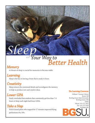 Memory	
6-8 hours of sleep is crucial for memories to become stable.
Learning
Sleep is the key to having a brain that is ready to learn.
Creativity
Sleep extracts the emotional details and reconfigures the memory 	
to help us produce new and creative ideas.
Lower GPA
Study concluded that students that consistently got less than 7-8 		
hours of sleep each night had lower GPA’s.
Take a Nap
NASA found pilots who napped for 27 minutes improved flying 		
performance by 34%.
Sleep
The Learning Commons
William T. Jerome Library
Room 140
Bowling Green State University
Bowling Green, OH
43403
Phone: 419-372-2823
Fax: 419-372-2458
tlc@bgsu.edu
Better Health
Your Way to
 