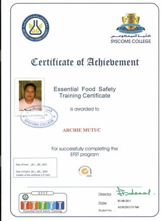 SYSCOMS COLLEGE
QCertificate of ~cbiebement
Essential Food Safety
Training Certificate
isawarded to
ARCHIE MUTUC
Forsuccessfully completing the
EFSTprogram
Date of Issue .....Q2L.....Q~J..?.QJJ
Date ofExpiry.Q4 ...L ..Q~.L...6Ql4.
Validity of this certificate is 3 years
EFST )
Director
Date
05-08-2011
AUH/201l/31768
Student No
 