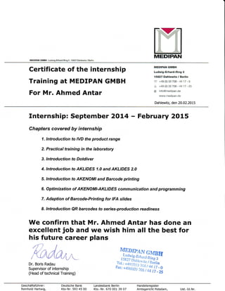 nMEDIPANMEDIPAII GMBH , Lud$,9-Erherd-Ring 3 . '15827 Dahlewrtz / Berl n
Certificate of the internship
Training at MEDIPAN GMBH
For Mr. Ahmed Antar
MEDIPAN GMBH
Ludwig-Erhard-Ring 3
15827 Dahl€witz / Berlin
f,t +49 (0) 33 708 - 44 17 - 0
:r, +49 (0) 33 708 - 4417 - 25
@ info@medipan.de
www.medipan.de
Dahlewitz, den 20.02.2015
Internship: September 2OL4 - February 2015
Chapters covered by internship
1. lntroduction to IVD the product range
2. Practical training in the laboratory
3. lntroduction to Dotdiver
4. lntroduction to AKLIDES 1.0 and AKLIDES 2.0
5, lntroduction to AKENOMI and Barcode printing
6, Optimization of AKENOMI-AKLIDES communication and programming
7. Adaption of Barcode-Printing for IFA slides
8. lntroduction QR barcodes fo serr'es-production readiness
We confirm that Mr. Ahmed Antar has done an
excellent job and we wish him all the best for
his future career plans
MDr. Boris Radau
Supervisor of internship
(Head of technical Training)
TdEDIPAN
GMBE
,#j.lS;.r,toiai,.ng s
:x,iw.ii;,rlffif,:,
Geschdftsfti h rer:
Reinhold Hartwig,
Deutsche Bank
Kto-Nr. 593 45 00
Landesbank Berlin
Kto.-Nr. 670 001 39 07
Handelsreg ister
Amtsgericht Potsdam, Ust.-Id.Nr.
 