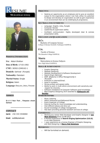 RESUME
PERSONAL INFORMATION:
S/o: Abdul Ghafoor
Date of Birth: 17-03-1992
CNIC: 36502-2348162-1
Domicile: Sahiwal (Punjab)
Nationality: Pakistani
Martial Status: Single
Religion: Islam
Language: ENGLISH, URDU, PUNJABI
_____________________
ADDRESS
St # 4 Noor Park , Pakpatan chowk
Sahiwal
_____________________
CONTACT
Cell #: +92 333 3530060
Email: cu43@ymail.com
_____________________
OBJECTIVE:
o Seeking an opportunity as an employee and to give an excellent
output to the organization where I can fully utilize my potential
to design and develop an organization as well as gain experience
in an environment that can be challenging & progressive.
KEY SKILLS AND ATTRIBUTES
o Language: English, Urdu, Punjabi
o Computer literate
o Leadership & supervision ability
o Confident communicator: Highly developed clear & concise
presentation skills.
EDUCATION AND QUALIFICATIONS
B.Cs.
Bachelor of Computer Science
College of Advance Scientific Techniques SAHIWAL
F.Sc.
Faculty of Science
The Educators College SAHIWAL
Matric.
Matriculation in Science Subjects
Govt. High School SAHIWAL
SKILLS & ACHIEVEMENTS
o Graphic Designing
o Website Designing
o Website Development & Software Development
o Search Engin Optimizer
o DOM (Diploma in Office Management) in
Microsoft
o Proficient in internet/Email.
o Good in numbers.
o Strong written and spoken skills.
o Ability to work in multi ethnic environment with sensitivity and
respect for diversity.
o Software Installation & Computer Software good knowledge.
o Best Graphics Designing 2014 awarded by Sadequain Art
Society.
OTHER ACTIVITIES:
o Music Listening
o Watch Hollywood and Bollywood Movies
o Event Organizer of College
o Internet surfing for more knowledge and understanding.
o Visit different places and dine out.
o Sound knowledge of college management.
o Has been providing personal assistant services at college.
EXPERIENCE:
o Working as a senior Web Developer and Graphic Designer in Uni
Web Solutions Since 15-08-2012.
o 8 Months Experience of Search Enging Optimization (S.E.O)
in Uni Web Solutions
o 1 year experience as a trainee Engineer of Graphic Designing
and Web Designing in Macro Pak Solutions
REFERENCE:
o Will be furnished on demand.
MUHAMMAD ATEEQ
 