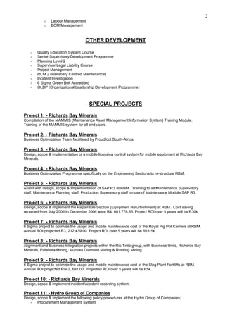 2
o Labour Management
o BOM Management
OTHER DEVELOPMENT
- Quality Education System Course
- Senior Supervisory Development Programme
- Planning Level 2
- Supervisor Legal Liability Course
- Project Management
- RCM 2 (Reliability Centred Maintenance)
- Incident Investigation
- 6 Sigma Green Belt Accredited
- OLDP (Organizational Leadership Development Programme)
SPECIAL PROJECTS
Project 1: - Richards Bay Minerals
Compilation of the MAMMIS (Maintenance Asset Management Information System) Training Module.
Training of the MAMMIS system for all end users.
Project 2: - Richards Bay Minerals
Business Optimization Team facilitated by Proudfoot South-Africa.
Project 3: - Richards Bay Minerals
Design, scope & implementation of a mobile licensing control system for mobile equipment at Richards Bay
Minerals.
Project 4: - Richards Bay Minerals
Business Optimization Programme specifically on the Engineering Sections to re-structure RBM.
Project 5: - Richards Bay Minerals
Assist with design, scope & Implementation of SAP R3 at RBM. Training to all Maintenance Supervisory
staff, Maintenance Planning staff, Production Supervisory staff on use of Maintenance Module SAP R3.
Project 6: - Richards Bay Minerals
Design, scope & implement the Repairable Section (Equipment Refurbishment) at RBM. Cost saving
recorded from July 2006 to December 2006 were R4, 601,776.85. Project ROI over 5 years will be R30k.
Project 7: - Richards Bay Minerals
6 Sigma project to optimise the usage and mobile maintenance cost of the Royal Pig Pot Carriers at RBM.
Annual ROI projected R3, 212,439.00. Project ROI over 5 years will be R11.5k.
Project 8: - Richards Bay Minerals
Alignment and Business Integration projects within the Rio Tinto group, with Business Units, Richards Bay
Minerals, Palabora Mining, Muruwa Diamond Mining & Rossing Mining.
Project 9: - Richards Bay Minerals
6 Sigma project to optimise the usage and mobile maintenance cost of the Slag Plant Forklifts at RBM.
Annual ROI projected R942, 691.00. Projected ROI over 5 years will be R5k.
Project 10: - Richards Bay Minerals
Design, scope & implement incident/accident recording system.
Project 11: - Hydro Group of Companies
Design, scope & implement the following policy procedures at the Hydro Group of Companies;
- Procurement Management System
 