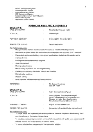 3
- Project Management System
- Inventory Control System
- Fleet Management System
- ISO Management System
- Exceptional Expenditure Control System
- BOM Control System
- Document Control System
POSITIONS HELD AND EXPERIENCE
COMPANY 1:
NAME OF COMPANY : Marathon Earthmovers - KZN
POSITION : Site Manager
PERIOD AT COMPANY : October 2014 – November 2014
REASON FOR LEAVING : Temporary position
Key Performance Areas:
- Manage the total site from Maintenance to Production of Tata Steel Plant Operations.
- Maintaining all quality, safety and environmental control procedures according to ISO standards
- Plan projects and ensure that they meet agreed specifications, budgets and timescales and to
oversee all work.
- Liaising with clients and reporting progress.
- Supervising all staff
- Meeting subcontractors
- Making safety inspections and ensuring site safety
- Checking and preparing site reports, designs and drawings
- Motivating the workforce
- Problem solving
- Using specialist management computer applications
REFERENCE : Mr. George Synodinos
035-751 - 4051
COMPANY 2:
NAME OF COMPANY : Hydro Sebenza Isizwe (Pty) Ltd
POSITION : Group Project & Procurement Manager/
Group Quality Assurance Controller/Factory
Manager for Hydro Gem-Care Furniture
Manufacturers/Swaziland Branch Liason
PERIOD AT COMPANY : August 2007 to October 2014
REASON FOR LEAVING : Companies in financial difficulty - retrenchment
Key Performance Areas:
- To scope, design and implement policies and procedure to ensure compliance with statutory SHEQ
and Hydro Group of Companies ISO standards
- To provide a professional procurement service which ensures that only quality parts are consistently
ordered, stocked and issued resulting in satisfied clients.
- To ensure effective fleet management of the Companies vehicles.
 