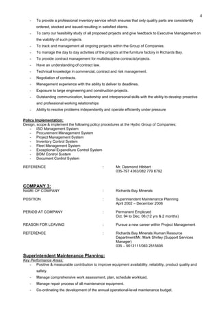 4
- To provide a professional inventory service which ensures that only quality parts are consistently
ordered, stocked and issued resulting in satisfied clients.
- To carry our feasibility study of all proposed projects and give feedback to Executive Management on
the viability of such projects.
- To track and management all ongoing projects within the Group of Companies.
- To manage the day to day activities of the projects at the furniture factory in Richards Bay.
- To provide contract management for multidiscipline contracts/projects.
- Have an understanding of contract law.
- Technical knowledge in commercial, contract and risk management.
- Negotiation of contracts.
- Management experience with the ability to deliver to deadlines.
- Exposure to large engineering and construction projects.
- Outstanding communication, leadership and interpersonal skills with the ability to develop proactive
and professional working relationships
- Ability to resolve problems independently and operate efficiently under pressure
Policy Implementation:
Design, scope & implement the following policy procedures at the Hydro Group of Companies;
- ISO Management System
- Procurement Management System
- Project Management System
- Inventory Control System
- Fleet Management System
- Exceptional Expenditure Control System
- BOM Control System
- Document Control System
REFERENCE : Mr. Desmond Hibbert
035-797 4363/082 779 6792
COMPANY 3:
NAME OF COMPANY : Richards Bay Minerals
POSITION : Superintendent Maintenance Planning
April 2002 – December 2006
PERIOD AT COMPANY : Permanent Employed
Oct. 94 to Dec. 06 (12 yrs & 2 months)
REASON FOR LEAVING : Pursue a new career within Project Management
REFERENCE : Richards Bay Minerals Human Resource
Department/Mr. Mark Shirley (Support Services
Manager)
035 – 9013111/083 2515695
Superintendent Maintenance Planning:
Key Performance Areas:
- Positive & measurable contribution to improve equipment availability, reliability, product quality and
safety.
- Manage comprehensive work assessment, plan, schedule workload.
- Manage repair process of all maintenance equipment.
- Co-ordinating the development of the annual operational-level maintenance budget.
 