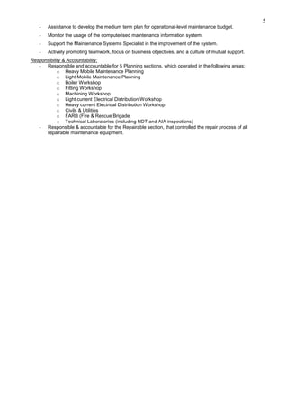 5
- Assistance to develop the medium term plan for operational-level maintenance budget.
- Monitor the usage of the computerised maintenance information system.
- Support the Maintenance Systems Specialist in the improvement of the system.
- Actively promoting teamwork, focus on business objectives, and a culture of mutual support.
Responsibility & Accountability:
- Responsible and accountable for 5 Planning sections, which operated in the following areas;
o Heavy Mobile Maintenance Planning
o Light Mobile Maintenance Planning
o Boiler Workshop
o Fitting Workshop
o Machining Workshop
o Light current Electrical Distribution Workshop
o Heavy current Electrical Distribution Workshop
o Civils & Utilities
o FARB (Fire & Rescue Brigade
o Technical Laboratories (including NDT and AIA inspections)
- Responsible & accountable for the Repairable section, that controlled the repair process of all
repairable maintenance equipment.
 