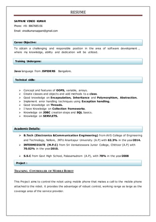 RESUME
Technical skills:
Training Undergone:
Project :
SAPPANI VINOD KUMAR
Phone: +91 8867685156
Email: vinodkumarsappani@gmail.com
Career Objective:
To obtain a challenging and responsible position in the area of software development ,
where my knowledge, ability and dedication will be utilized.
Java language from JSPIDERS Bangalore.
 Concept and features of OOPS, variable, arrays.
 Create classes and objects and add methods to a class.
 Good knowledge on Encapsulation, Inheritance and Polymorphism, Abstraction.
 Implement error handling techniques using Exception handling.
 Good knowledge on Threads.
 I have Knowledge on Collection frameworks.
 Knowledge on JDBC creation steps and SQL basics.
 Knowledge on SERVLETS.
Academic Details:
 B.Tech (Electronics &Communication Engineering) from AVS College of Engineering
and Technology, Nellore, JNTU Anantapur University (A.P) with 62.3% in the year2014.
 INTERMEDIATE (M.P.C) from Sri Venkateswara Junior College, Chittoor (A.P) with
70.02% in the year2010.
 S.S.C from Govt High School, Palasamudram (A.P), with 78% in the year2008
TRACKING CONTROLLER OF MOBILE ROBOT
This Project aims to control the robot using mobile phone that makes a call to the mobile phone
attached to the robot. it provides the advantage of robust control, working range as large as the
coverage area of the service provider.
 