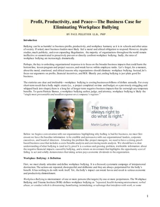 1
Profit, Productivity, and Peace—The Business Case for
Eliminating Workplace Bullying
BY PAUL PELLETIER LL.B., PMP
Introduction
Bullying can be as harmful to business profits,productivity,and workplace harmony as it is in schools and other areas
of society. If asked, most business leaders most likely feel a moral and ethical obligation to respond.However, despite
studies,much publicity, and even expanding illegalization, the majority of organizations throughout the world remain
ineffective or unmotivated to proactively prevent or directly confront workplace bullying. Sadly, the rates of
workplace bullying are increasingly dramatically.
Perhaps, the key to unlocking organizational response is to focus on the broader business impacts that could harm the
bottomline, lessen program and project success,and wreak havoc within employee ranks. Let’s forget, for a moment,
about the moral, emotional, and ethical reasons why organizations should eliminate workplace bullying. Instead,let’s
focus our arguments on profits, financial incentives, and ROI. Bluntly put,ending bullying is just plain good for
business.
The statistics are clear and irrefutable—workplace bullying is costing businesses billions of dollars annually. For every
short-term result that a bully might create (i.e., a project completed on time and budget,or a previously struggling unit
whipped back into shape),there is a long list of longer-term negative business impacts that far outweigh any temporary
benefits. To quote Patricia Barnes, a workplace bullying author, judge, and attorney, workplace bullying is likely the
“single most preventable and needlessexpense on a company’s register.”
Before we begin a conversation with our organizations highlighting why bulling is bad for business,we must first
ensure we have the baseline information to be credible and persuasive with our organizational leaders, corporate
executives, and board of directors. Attacking the problem like project managers, we need to have a strong,proof-
based business case that includes a costs/benefits analysis and convincing needs analysis. We should have a clear
understanding ofwhat bullying is (and isn’t), proof it is a serious and growing problem, irrefutable information about
the negative financial impacts caused by bullying, and a return on investment that highlights the opportunity-cost of
failing to act and solidly demonstrates that taking action pays economic dividends to the organization.
Workplace Bullying: A Definition
First, we must clearly articulate and define workplace bullying. It is a focused,systematic campaign of interpersonal
destruction.The actions are repeated, disrespectful,and deliberate and they are always perpetrated for the bully’s
benefit. It has nothing to do with work itself. Yet, the bully’s impact can wreak havoc and result in serious economic
and productivity diminishment.
Workplace Bullying is mistreatment of one or more persons (the targets) by one or more perpetrators.The Workplace
Bullying and Trauma Institute (WBI) defines workplace bullying as "repeated,health-harming mistreatment, verbal
abuse, or conduct which is threatening,humiliating,intimidating,or sabotage that interferes with work,or some
 