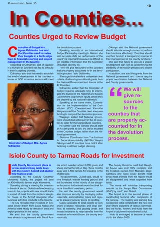 Mawasiliano Bulletin , Issue 23
6
Mawasiliano, Issue 36
In Counties...
10
Counties Urged to Review Budget
C
ontroller of Budget Mrs.
Agnes Odhiambo has said
that Counties need to review
their budgets in a bid to align
them to financial reporting and project
management in the Country.
According to Odhiambo, lack of capacity
in a number of counties has led to difficulty
in their budgeting process.
Odhiambo said that the need to establish
the level of development in the counties in
issues of GDP in various sectors will boost
Gikonyo said the National government
should allocate enough money to perform
their functions effectively. “Counties should
use their funds in a transparency manner in
their management of the county functions.”
She said that failing to provide a proper
development plan will be undermining the
credibility of devolution process and citizen
participation.
In addition, she said the grants from the
National government and donors require
proper coordination between the National
and County governments.
the devolution process.
Speaking recently at an International
Budget Partnership meeting in Nairobi, she
said accurate data on performance of the
country is important because it is difficult to
get credible information that the Controller
of Budget can rely on.
“We will give resources to the counties
that are properly accounted for in the devo-
lution process, “said Odhiambo.
She urged stakeholders to develop clear
criteria of allocating conditional grants from
the National Government and donors to the
47 Counties.
Odhiambo added that the Controller of
Budget requires adequate time to interro-
gate the budget of the National and County
Government to give their inputs before they
are cleared by the National Assembly.
Speaking at the same event, Commis-
sion for the Implementation of the Con-
stitution (CIC) Commissioner Kamotho
Waiganjo said that Counties need adequate
funding to carryout the devolution process.
Waiganjo added that National govern-
ment should deal with equity in the 47 coun-
ties to cater for the Marginalized counties.
He further said the Senate should draft
an Act on grants to fund the deficit incurred
in the Counties budget rather than the Na-
tional government.
National Coordinator from The Institute
for Social Accountability (NCISA) Wanjiru
Gikonyo said 30 counties have deficit after
factoring in all their budget planning.
Controller of Budget, Mrs. Agnes
Odhiambo
“
We will
give re-
sources
to the
counties that
are properly ac-
counted for in
the devolution
process.
I
siolo County Government plans to
tarmac roads linking Isiolo town
with the modern Airport and abattoir
this financial year.
According to the Deputy Governor
Mohamed Guleid, the project will cost
sh.400million to tarmac eight kilometres.
Speaking during a meeting for investors
in livestock sector, Guleid said modernizing
roads to the projects with view to uplift trade
in export of meat from the modern slaugh-
ter house to the Airport alongside other
business activities products in the County.
The DG revealed that investors in live-
stock sector drawn from Saudi Arabia and
America were ready to venture in area and
exploit potential in the sector.
He said that the county government
was already in agreement with Saudi Ara-
Isiolo County to Tarmac Roads for Investment
bia which needed about 6,000 goats and
sheep during the Idd-ul- Hajj, three months
away and 3,500 camels for breeding in the
Middle East.
The government, Guleid said, would re-
vive livestock market holding ground and
drill boreholes in the vicinity of the slaugh-
ter house so that animals would not trek for
more than 8km to watering points.
He said the county government would
also improve security by deploying police
reservists, administration police and regu-
lar to areas previously prone to banditry.
Guleid appealed to local people to fairly
share available resources and stop con-
flicts at watering and grazing areas and
instead endeavor to reap benefits from the
investors who would boost the county eco-
nomically.
The Deputy Governor said that Slaugh-
ter house was over 95% complete and
the livestock owners from Marsabit, Wajir,
Samburu and Isiolo would benefit most
since most animals from the region would
be slaughtered and meat exported from
Isiolo.
“The move will minimize transporting
animals to the Kenya Meat Commission
(KMC) by road,” said Guleid.
The Airport is in the second phase of
constructing terminal after completion of
the runway. The loading and parking bay
is expected to be completed in the next one
year where exporters of various commodi-
ties like Miraa, flowers and fruits from the
Airport’s catchment would benefit a lot.
Isiolo is envisaged to become a resort
city in the Vision 2030.
 
