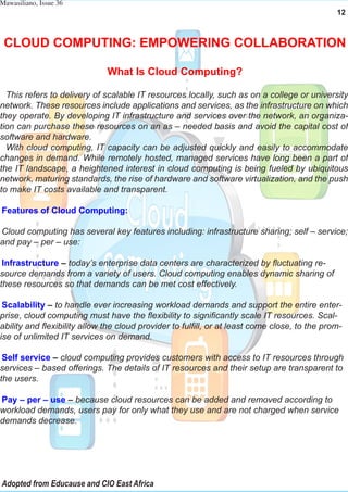 Mawasiliano, Issue 36
12
CLOUD COMPUTING: EMPOWERING COLLABORATION
What Is Cloud Computing?
This refers to delivery of scalable IT resources locally, such as on a college or university
network. These resources include applications and services, as the infrastructure on which
they operate. By developing IT infrastructure and services over the network, an organiza-
tion can purchase these resources on an as – needed basis and avoid the capital cost of
software and hardware.
With cloud computing, IT capacity can be adjusted quickly and easily to accommodate
changes in demand. While remotely hosted, managed services have long been a part of
the IT landscape, a heightened interest in cloud computing is being fueled by ubiquitous
network, maturing standards, the rise of hardware and software virtualization, and the push
to make IT costs available and transparent.
Features of Cloud Computing:
Cloud computing has several key features including: infrastructure sharing; self – service;
and pay – per – use:
Infrastructure – today’s enterprise data centers are characterized by fluctuating re-
source demands from a variety of users. Cloud computing enables dynamic sharing of
these resources so that demands can be met cost effectively.
Scalability – to handle ever increasing workload demands and support the entire enter-
prise, cloud computing must have the flexibility to significantly scale IT resources. Scal-
ability and flexibility allow the cloud provider to fulfill, or at least come close, to the prom-
ise of unlimited IT services on demand.
Self service – cloud computing provides customers with access to IT resources through
services – based offerings. The details of IT resources and their setup are transparent to
the users.
Pay – per – use – because cloud resources can be added and removed according to
workload demands, users pay for only what they use and are not charged when service
demands decrease.
Adopted from Educause and CIO East Africa
 